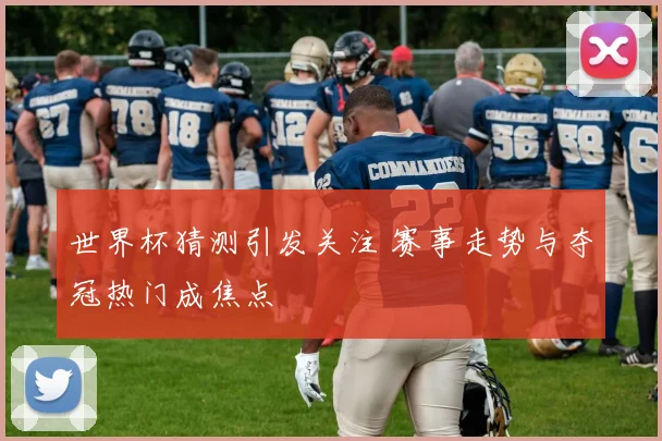 世界杯猜测引发关注 赛事走势与夺冠热门成焦点