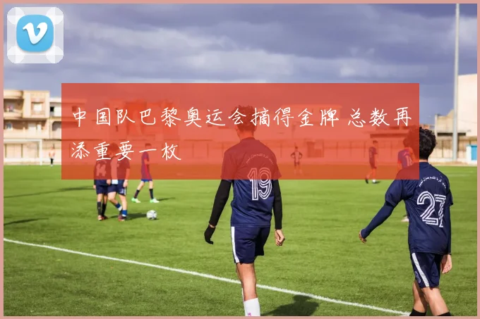 中国队巴黎奥运会摘得金牌 总数再添重要一枚