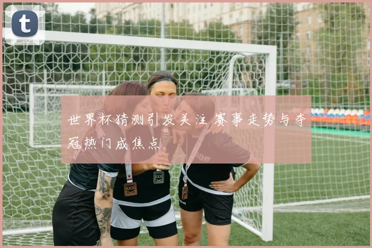 世界杯猜测引发关注 赛事走势与夺冠热门成焦点