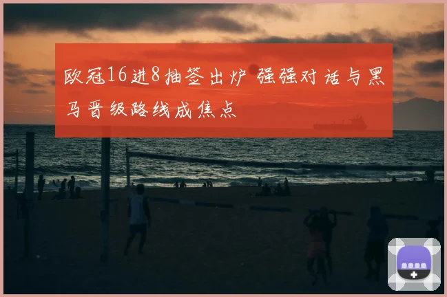 欧冠16进8抽签出炉 强强对话与黑马晋级路线成焦点