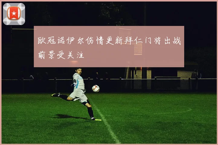 欧冠诺伊尔伤情更新拜仁门将出战前景受关注