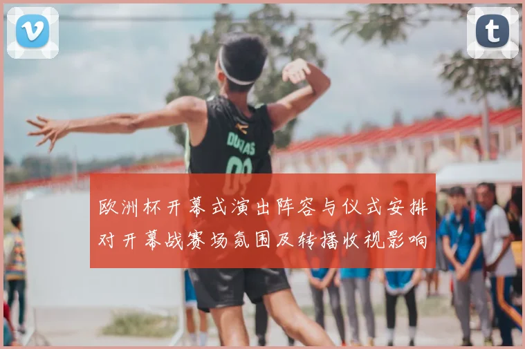 欧洲杯开幕式演出阵容与仪式安排对开幕战赛场氛围及转播收视影响