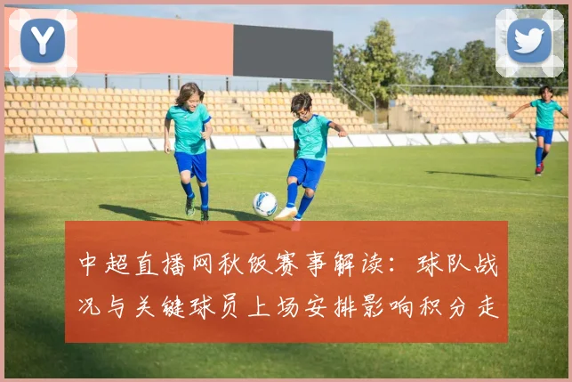 中超直播网秋饭赛事解读：球队战况与关键球员上场安排影响积分走势