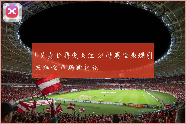 C罗身价再受关注 沙特赛场表现引发转会市场新讨论