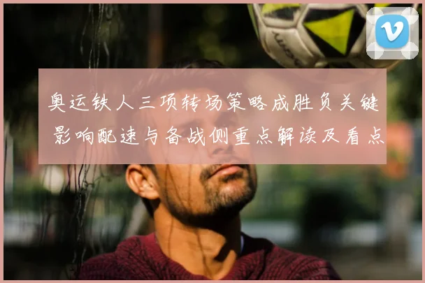 奥运铁人三项转场策略成胜负关键 影响配速与备战侧重点解读及看点