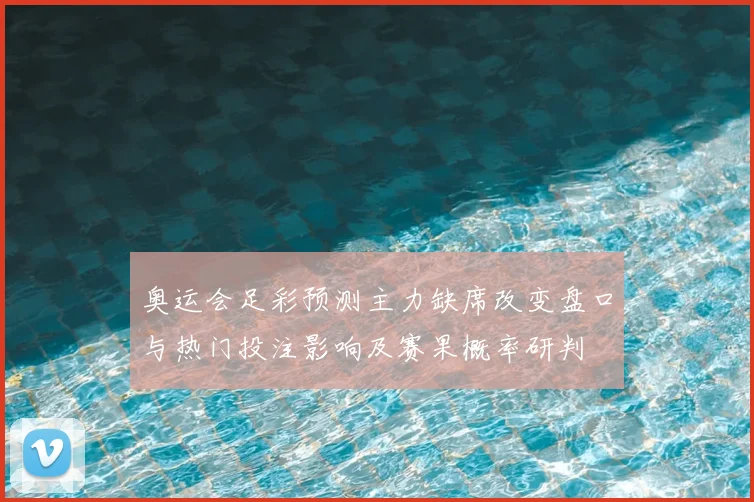 奥运会足彩预测主力缺席改变盘口与热门投注影响及赛果概率研判