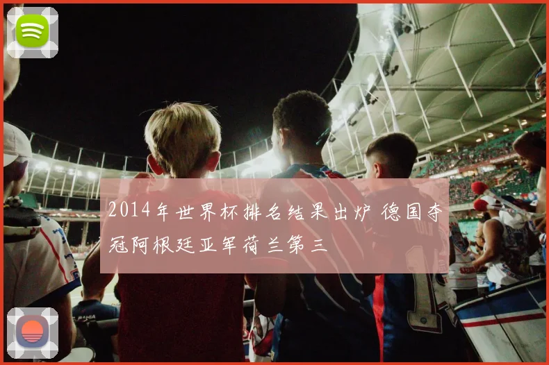 2014年世界杯排名结果出炉 德国夺冠阿根廷亚军荷兰第三