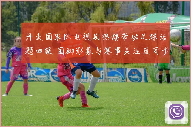 丹麦国家队电视剧热播带动足球话题回暖 国脚形象与赛事关注度同步上升