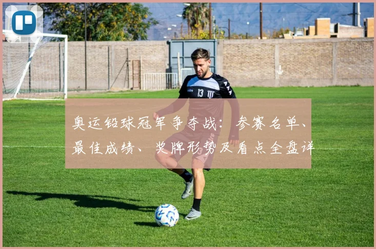 奥运铅球冠军争夺战：参赛名单、最佳成绩、奖牌形势及看点全盘详解