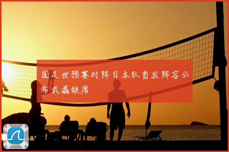 国足世预赛对阵日本队首发阵容公布武磊缺席