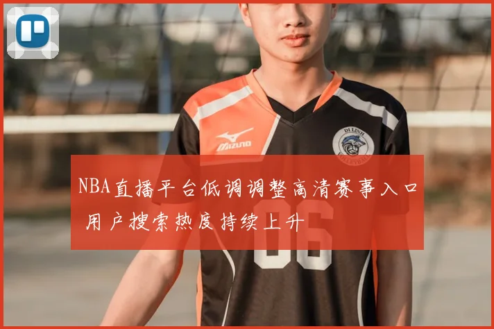 NBA直播平台低调调整高清赛事入口 用户搜索热度持续上升