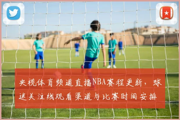 央视体育频道直播NBA赛程更新，球迷关注线观看渠道与比赛时间安排