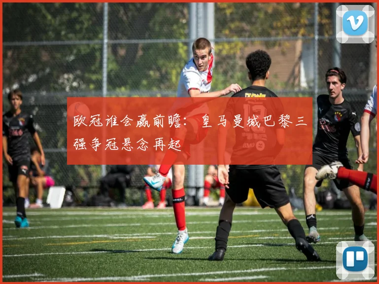 欧冠谁会赢前瞻：皇马曼城巴黎三强争冠悬念再起